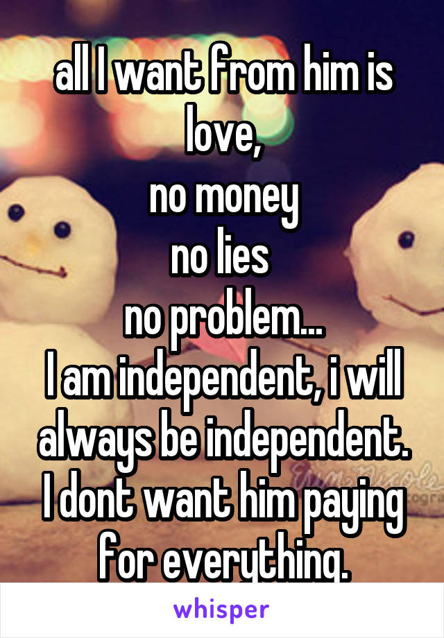 all I want from him is love,
no money
no lies 
no problem...
I am independent, i will always be independent.
I dont want him paying for everything.
