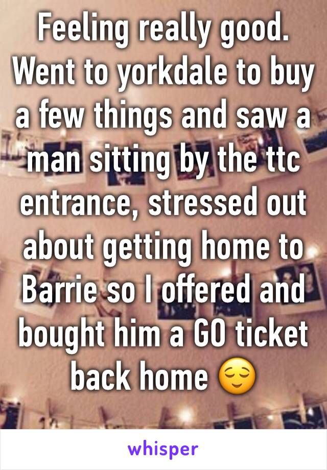 Feeling really good. Went to yorkdale to buy a few things and saw a man sitting by the ttc entrance, stressed out about getting home to Barrie so I offered and bought him a GO ticket back home 😌