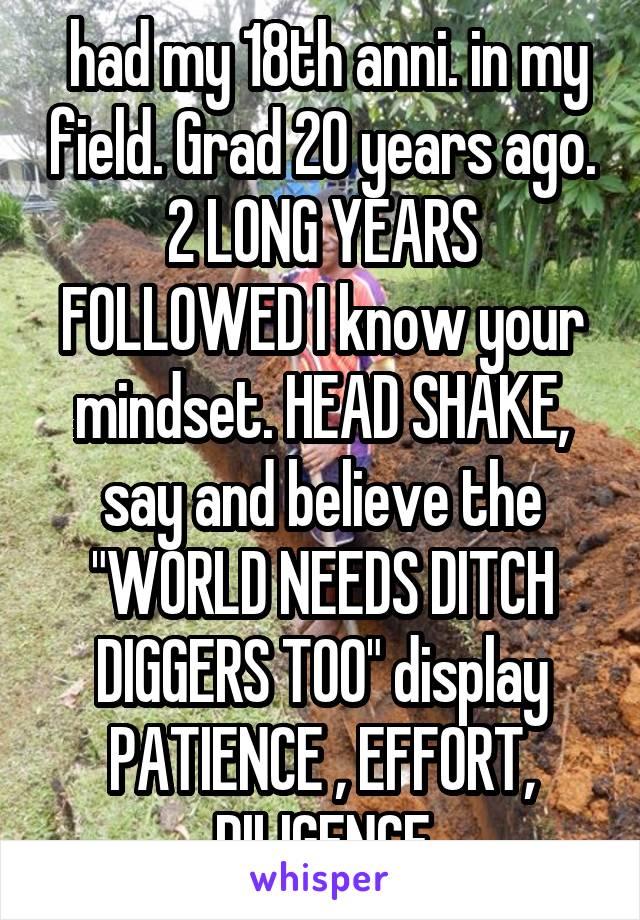  had my 18th anni. in my field. Grad 20 years ago. 2 LONG YEARS FOLLOWED I know your mindset. HEAD SHAKE, say and believe the "WORLD NEEDS DITCH DIGGERS TOO" display PATIENCE , EFFORT, DILIGENCE