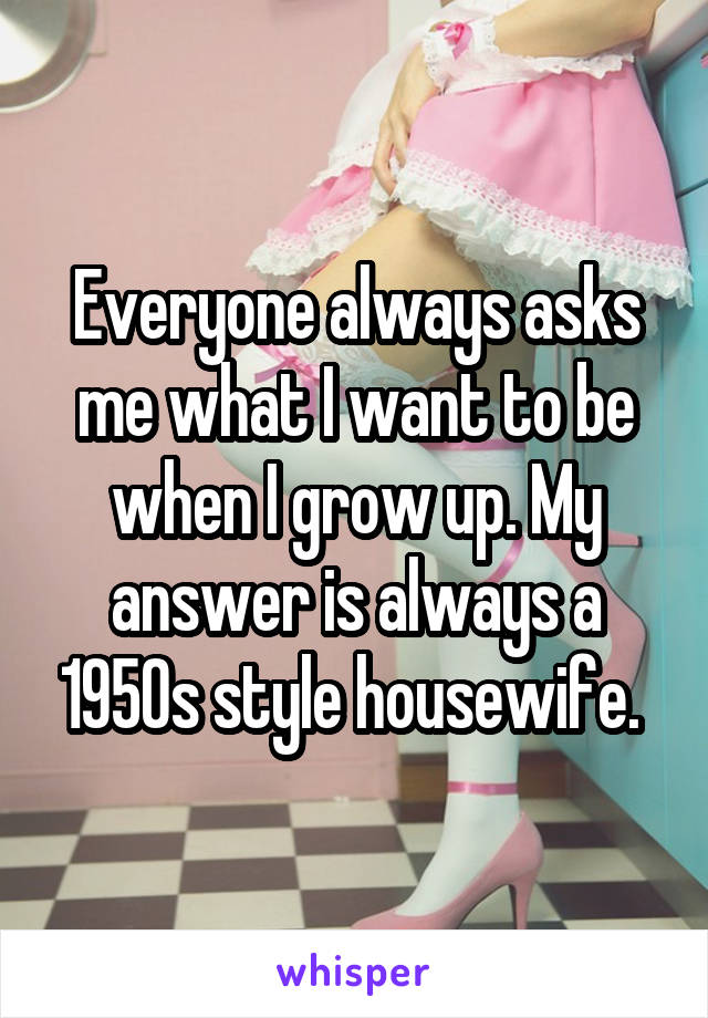 Everyone always asks me what I want to be when I grow up. My answer is always a 1950s style housewife. 
