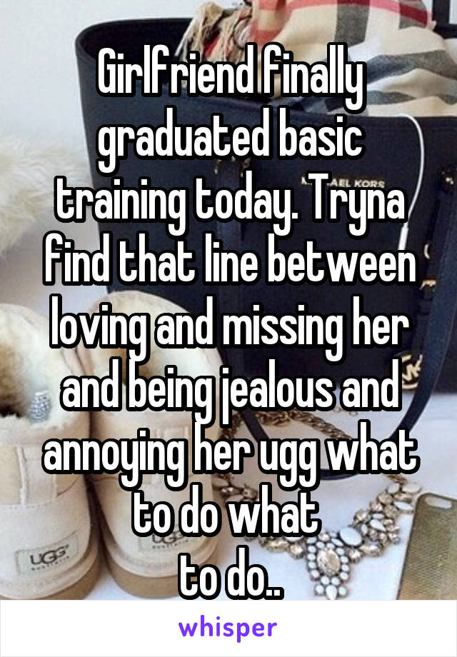 Girlfriend finally graduated basic training today. Tryna find that line between loving and missing her and being jealous and annoying her ugg what to do what 
to do..