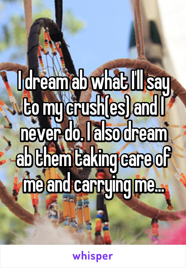 I dream ab what I'll say to my crush(es) and I never do. I also dream ab them taking care of me and carrying me...