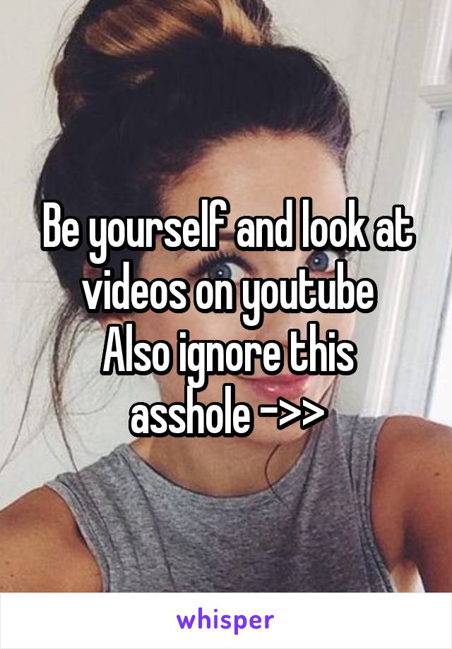 Be yourself and look at videos on youtube
Also ignore this asshole ->>