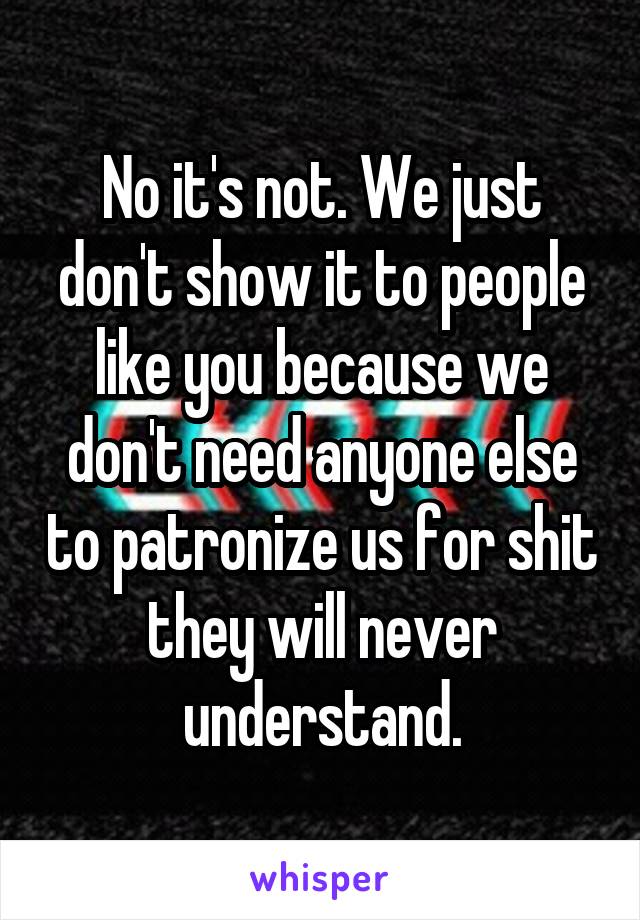 No it's not. We just don't show it to people like you because we don't need anyone else to patronize us for shit they will never understand.