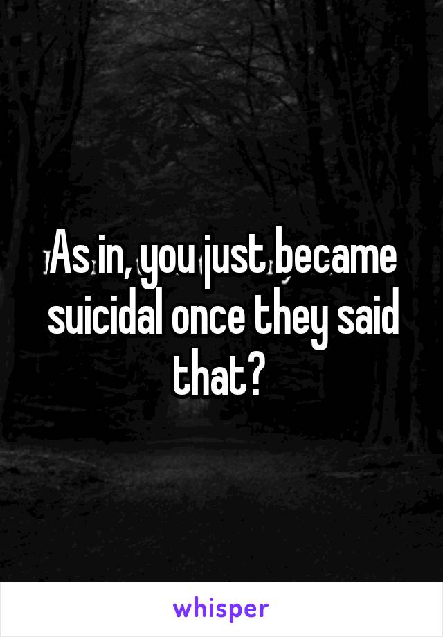 As in, you just became suicidal once they said that? 