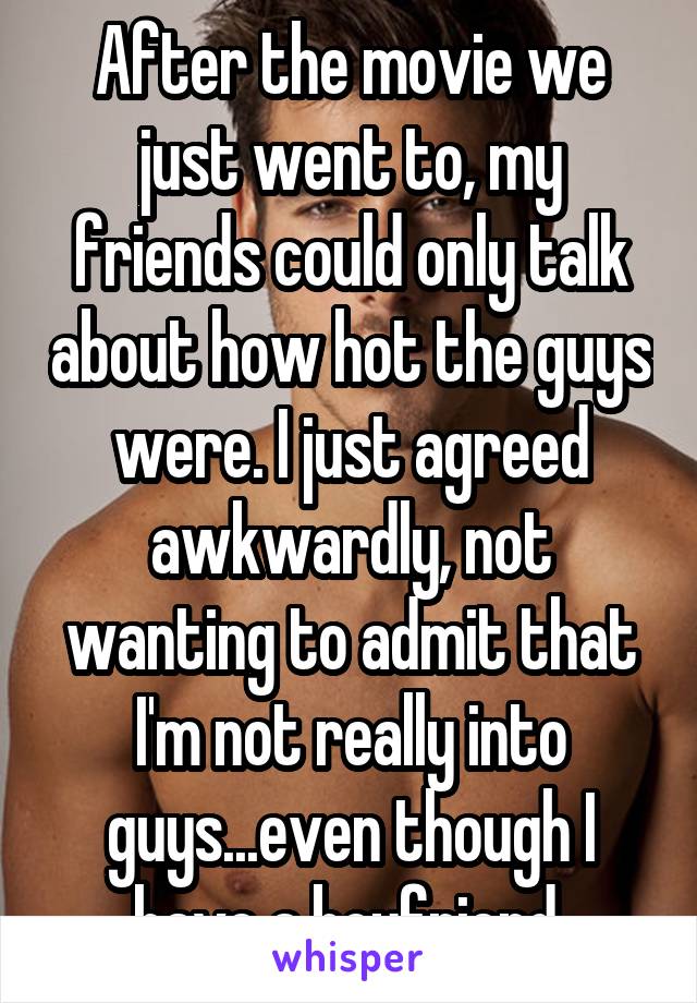 After the movie we just went to, my friends could only talk about how hot the guys were. I just agreed awkwardly, not wanting to admit that I'm not really into guys...even though I have a boyfriend.