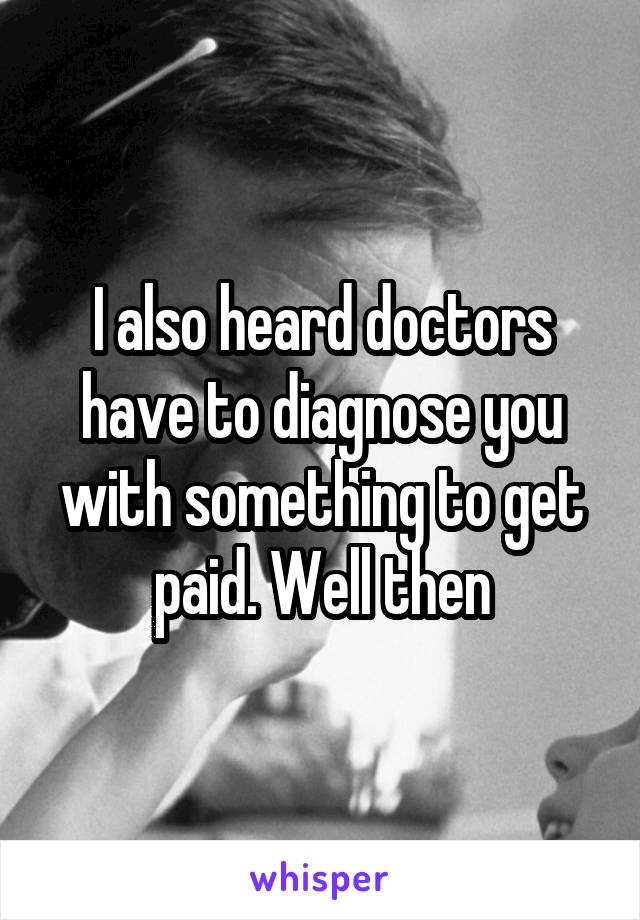 I also heard doctors have to diagnose you with something to get paid. Well then