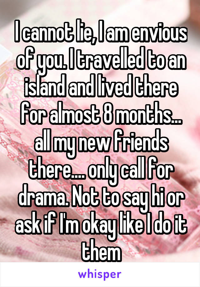 I cannot lie, I am envious of you. I travelled to an island and lived there for almost 8 months... all my new friends there.... only call for drama. Not to say hi or ask if I'm okay like I do it them