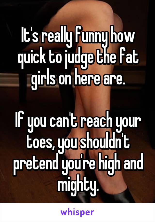 It's really funny how quick to judge the fat girls on here are.

If you can't reach your toes, you shouldn't pretend you're high and mighty.