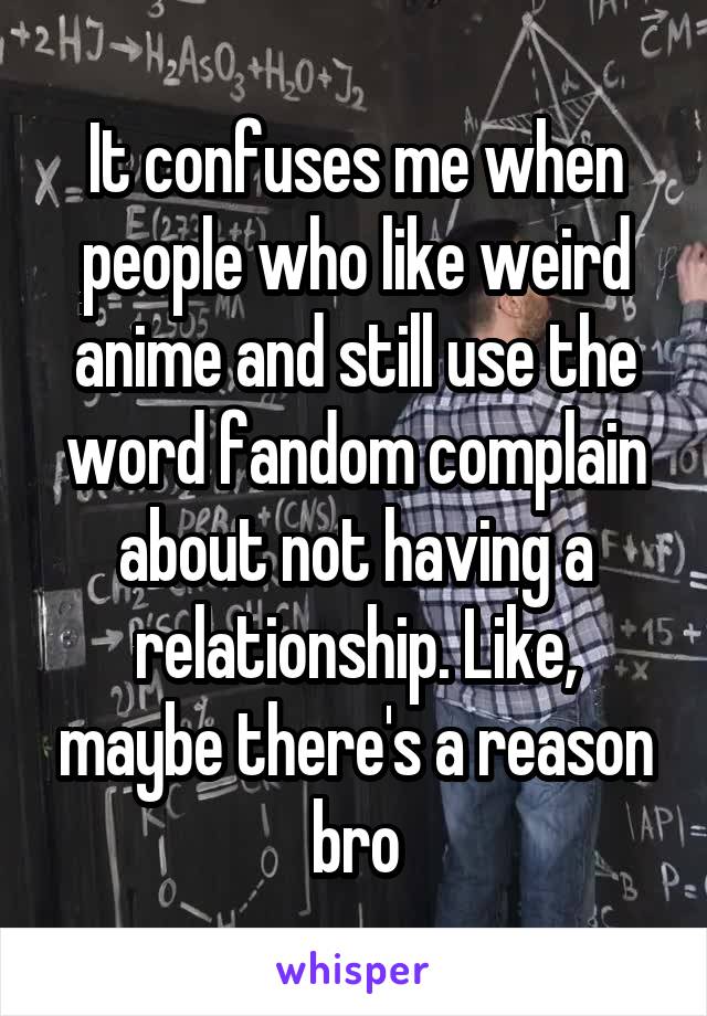 It confuses me when people who like weird anime and still use the word fandom complain about not having a relationship. Like, maybe there's a reason bro