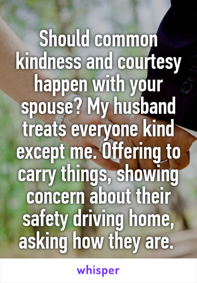 Should common kindness and courtesy happen with your spouse? My husband treats everyone kind except me. Offering to carry things, showing concern about their safety driving home, asking how they are. 