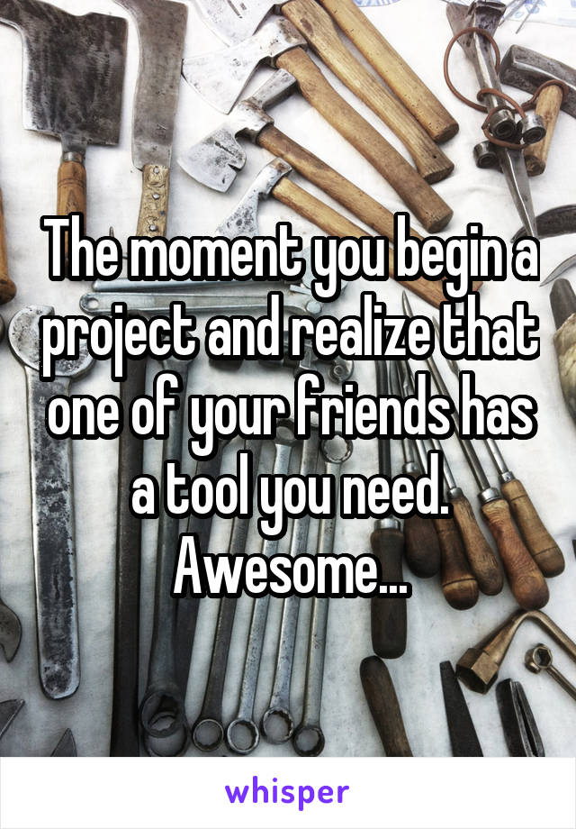 The moment you begin a project and realize that one of your friends has a tool you need. Awesome...