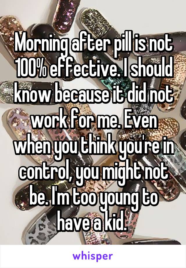 Morning after pill is not 100% effective. I should know because it did not work for me. Even when you think you're in control, you might not be. I'm too young to have a kid. 