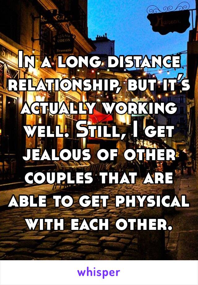 In a long distance relationship, but it’s actually working well. Still, I get jealous of other couples that are able to get physical with each other. 
