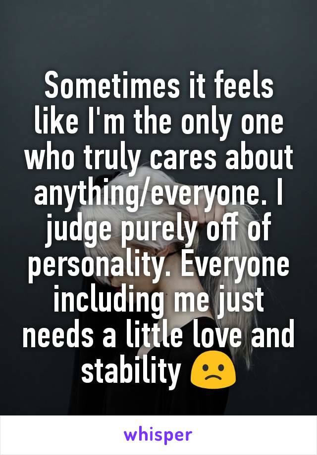 Sometimes it feels like I'm the only one who truly cares about anything/everyone. I judge purely off of personality. Everyone including me just needs a little love and stability 🙁