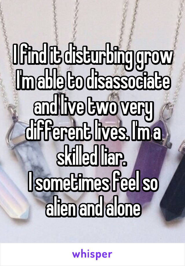 I find it disturbing grow I'm able to disassociate and live two very different lives. I'm a skilled liar. 
I sometimes feel so alien and alone