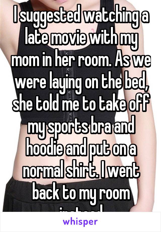I suggested watching a late movie with my mom in her room. As we were laying on the bed, she told me to take off my sports bra and hoodie and put on a normal shirt. I went back to my room instead