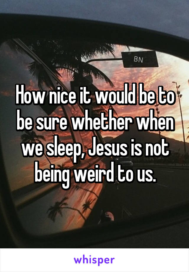 How nice it would be to be sure whether when we sleep, Jesus is not being weird to us.