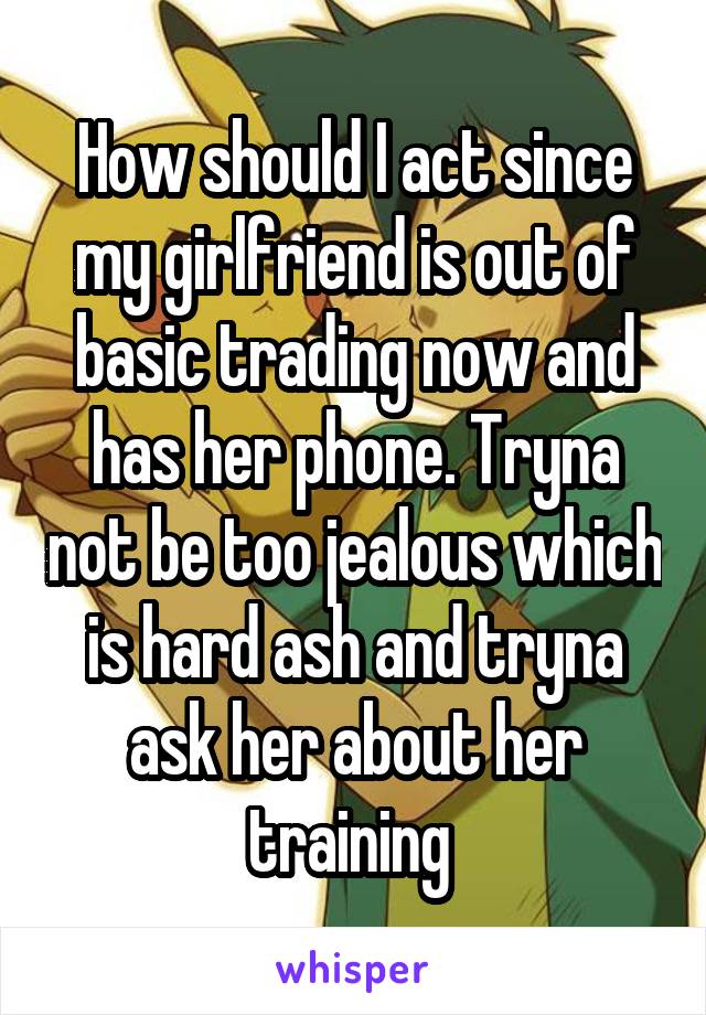 How should I act since my girlfriend is out of basic trading now and has her phone. Tryna not be too jealous which is hard ash and tryna ask her about her training 