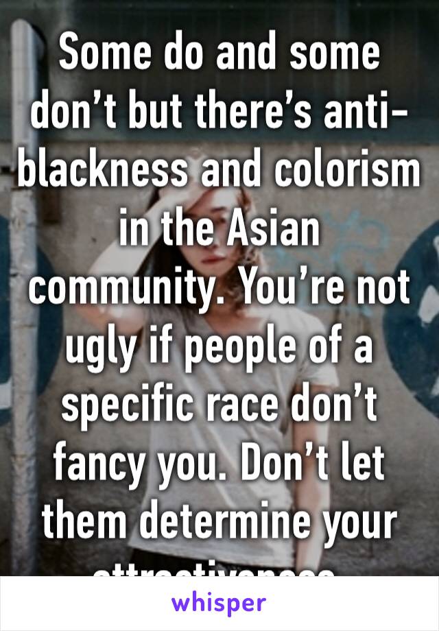 Some do and some don’t but there’s anti-blackness and colorism in the Asian community. You’re not ugly if people of a specific race don’t fancy you. Don’t let them determine your attractiveness. 