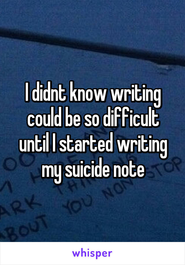 I didnt know writing could be so difficult until I started writing my suicide note