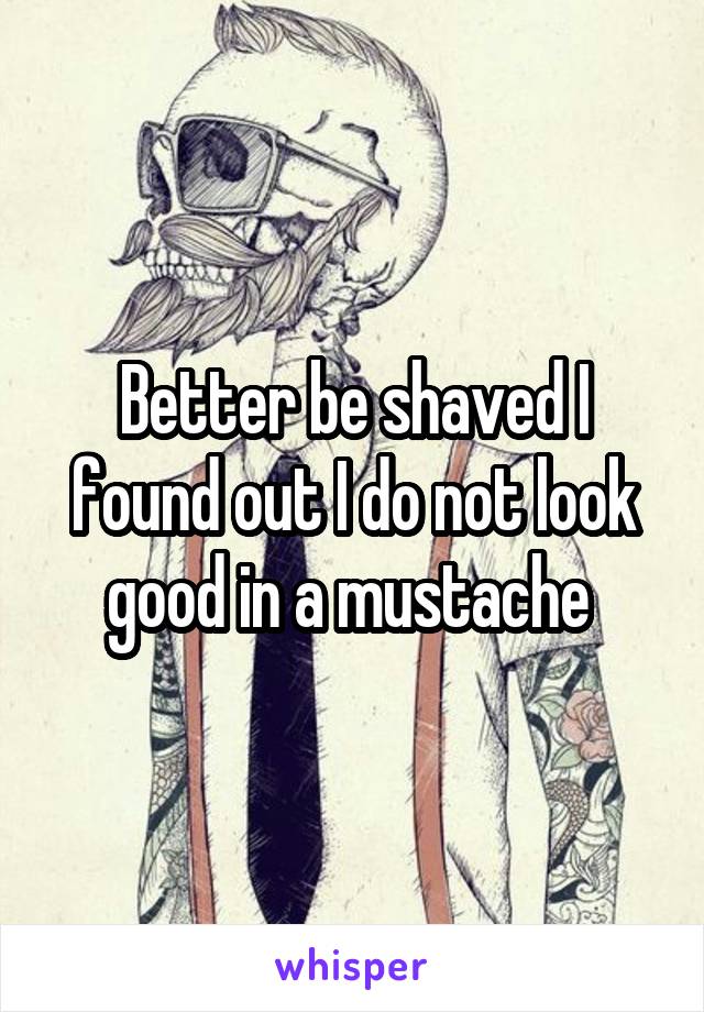 Better be shaved I found out I do not look good in a mustache 