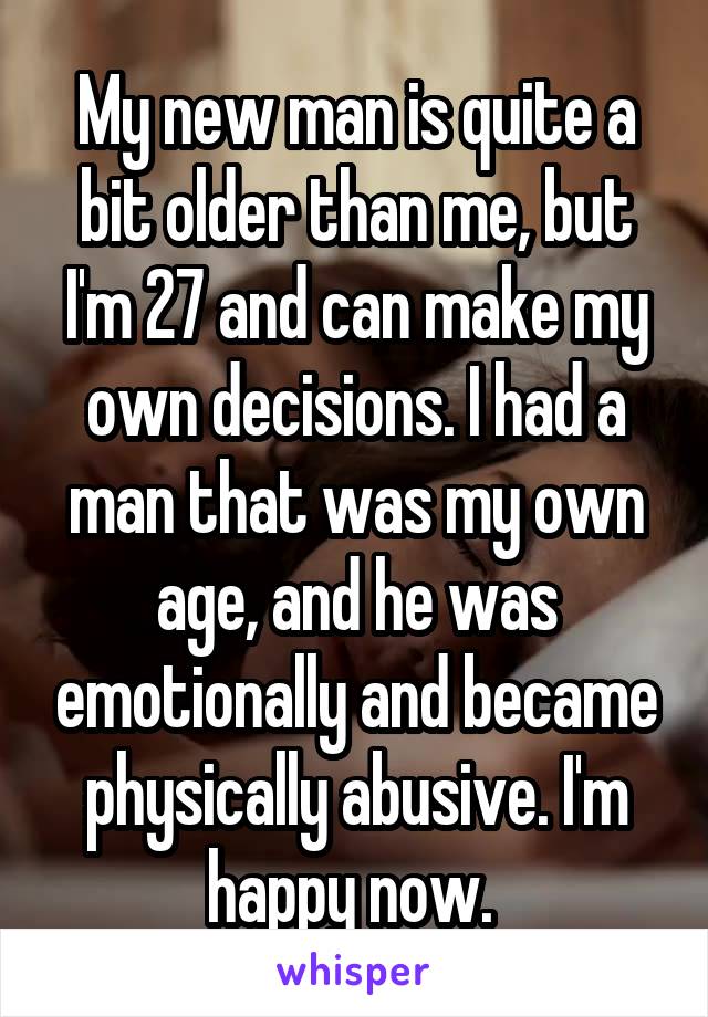 My new man is quite a bit older than me, but I'm 27 and can make my own decisions. I had a man that was my own age, and he was emotionally and became physically abusive. I'm happy now. 