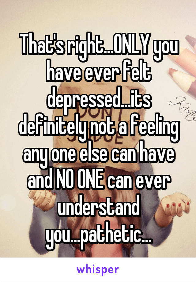 That's right...ONLY you have ever felt depressed...its definitely not a feeling any one else can have and NO ONE can ever understand you...pathetic...