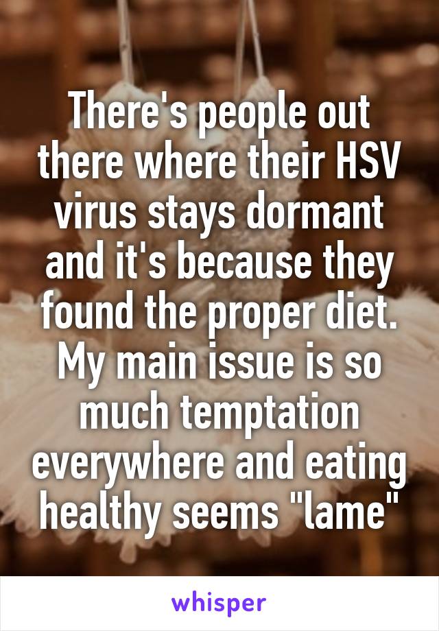 There's people out there where their HSV virus stays dormant and it's because they found the proper diet. My main issue is so much temptation everywhere and eating healthy seems "lame"