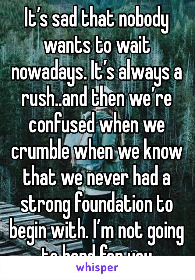 It’s sad that nobody wants to wait nowadays. It’s always a rush..and then we’re confused when we crumble when we know that we never had a strong foundation to begin with. I’m not going to bend for you