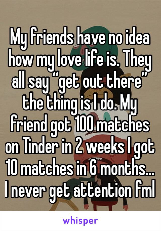 My friends have no idea how my love life is. They all say “get out there” the thing is I do. My friend got 100 matches on Tinder in 2 weeks I got 10 matches in 6 months... I never get attention fml