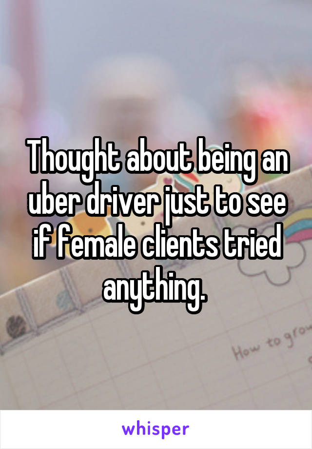Thought about being an uber driver just to see if female clients tried anything. 