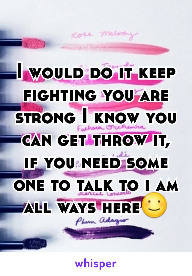 I would do it keep fighting you are strong I know you can get throw it, if you need some one to talk to i am all ways here☺