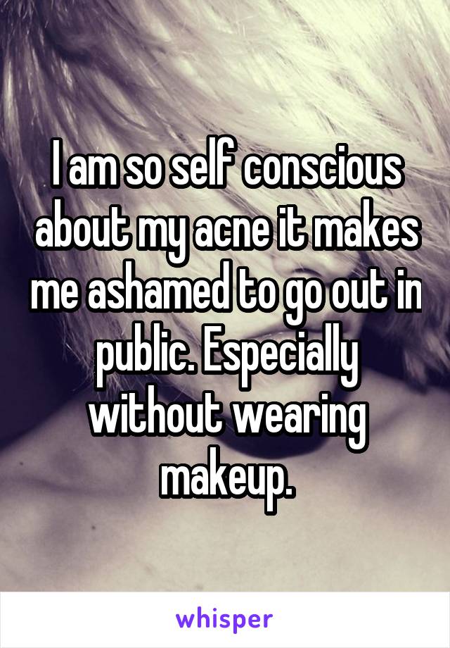 I am so self conscious about my acne it makes me ashamed to go out in public. Especially without wearing makeup.