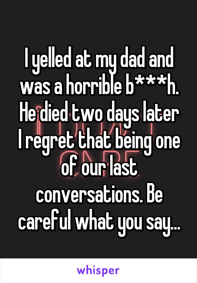 I yelled at my dad and was a horrible b***h.
He died two days later I regret that being one of our last conversations. Be careful what you say...