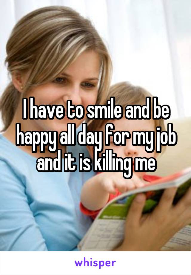 I have to smile and be happy all day for my job and it is killing me
