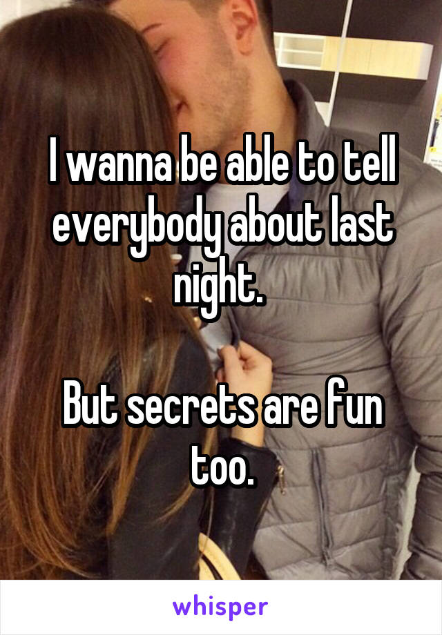 I wanna be able to tell everybody about last night. 

But secrets are fun too.