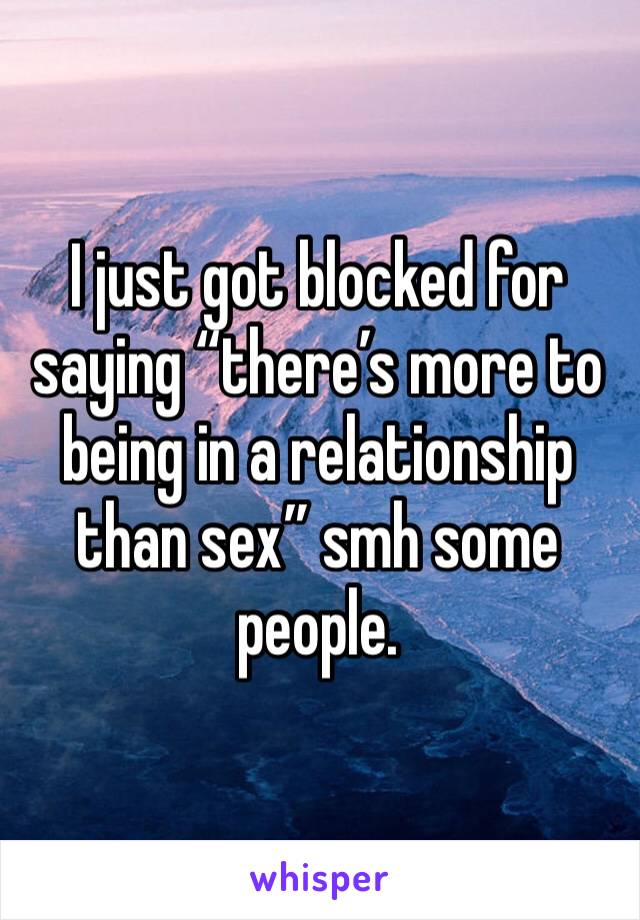 I just got blocked for saying “there’s more to being in a relationship than sex” smh some people. 