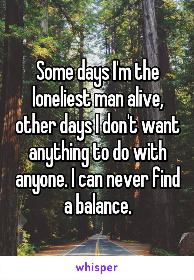 Some days I'm the loneliest man alive, other days I don't want anything to do with anyone. I can never find a balance.