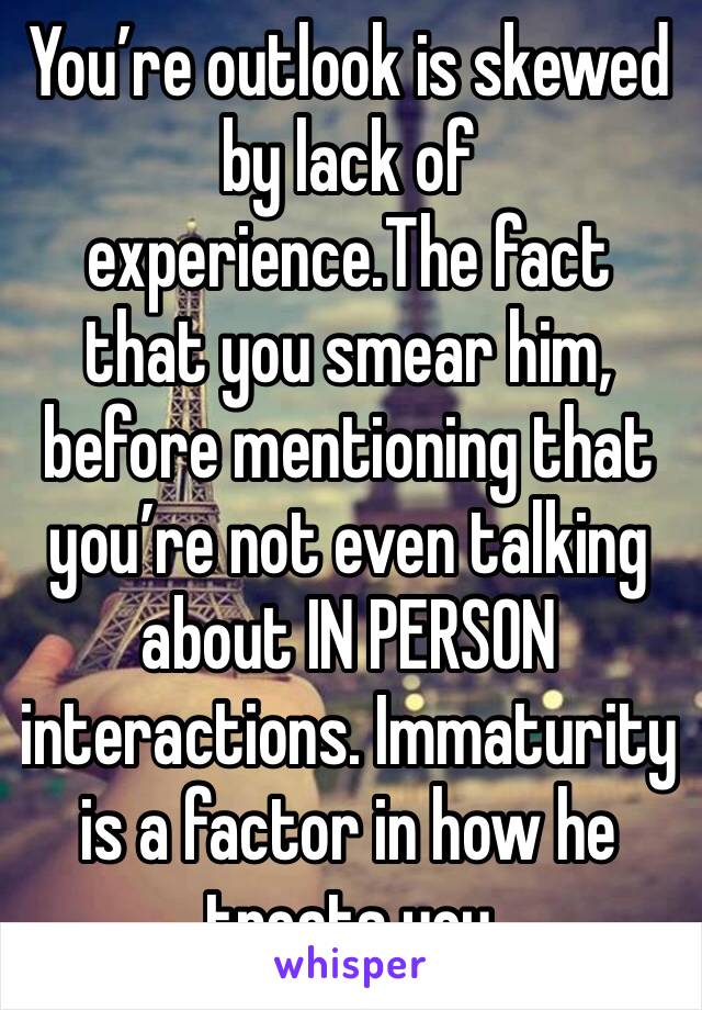 You’re outlook is skewed by lack of experience.The fact that you smear him, before mentioning that you’re not even talking about IN PERSON interactions. Immaturity is a factor in how he treats you
