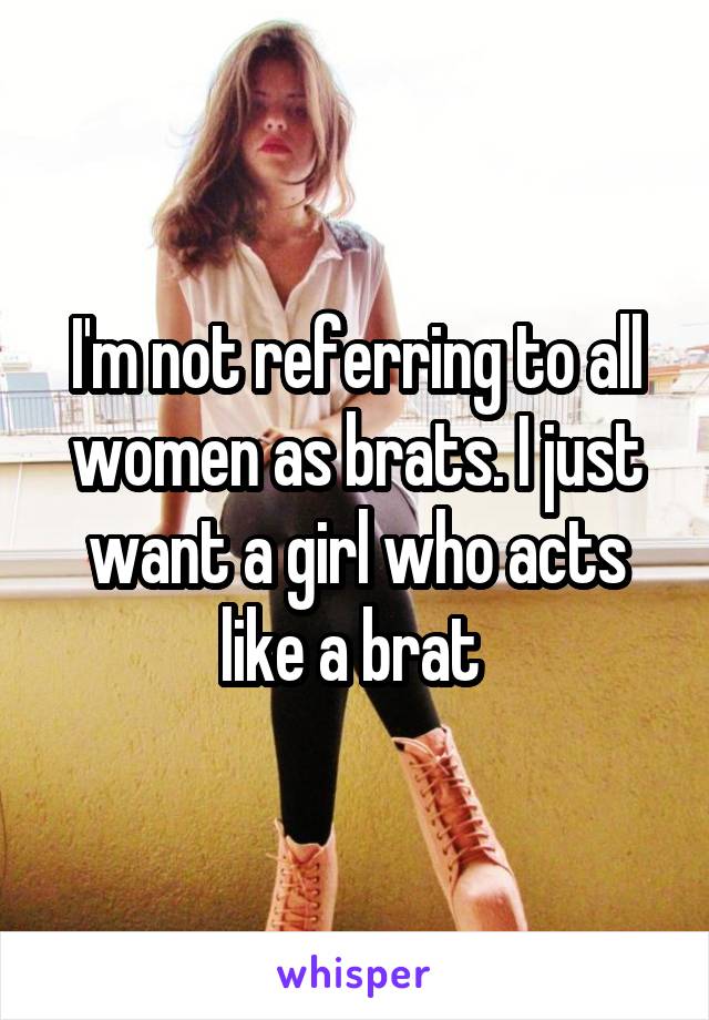 I'm not referring to all women as brats. I just want a girl who acts like a brat 