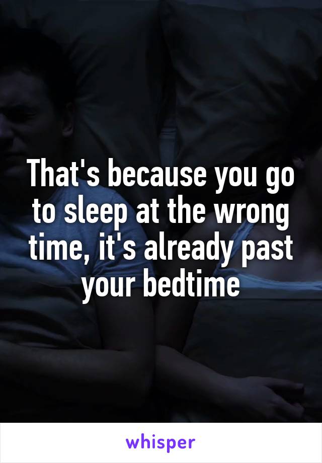 That's because you go to sleep at the wrong time, it's already past your bedtime