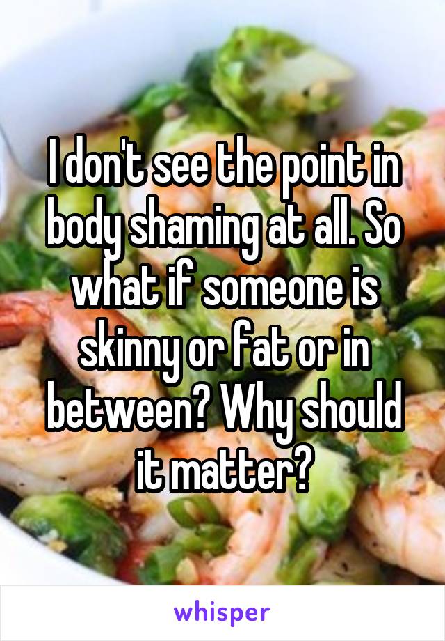 I don't see the point in body shaming at all. So what if someone is skinny or fat or in between? Why should it matter?