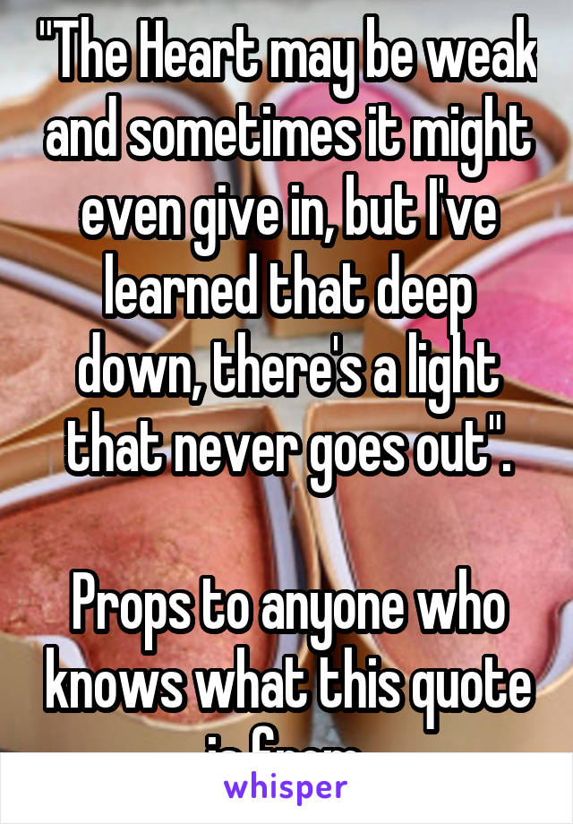 "The Heart may be weak and sometimes it might even give in, but I've learned that deep down, there's a light that never goes out".

Props to anyone who knows what this quote is from.