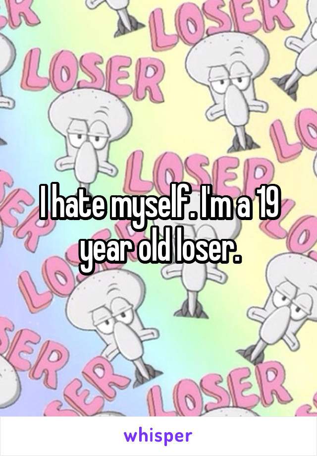I hate myself. I'm a 19 year old loser.