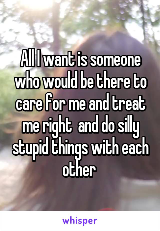 All I want is someone who would be there to care for me and treat me right  and do silly stupid things with each other 