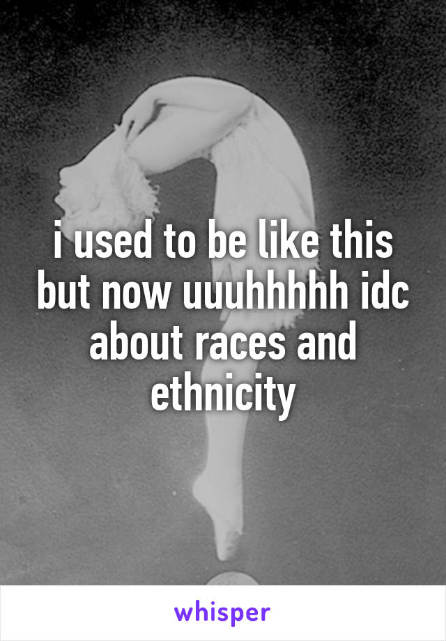 i used to be like this but now uuuhhhhh idc about races and ethnicity