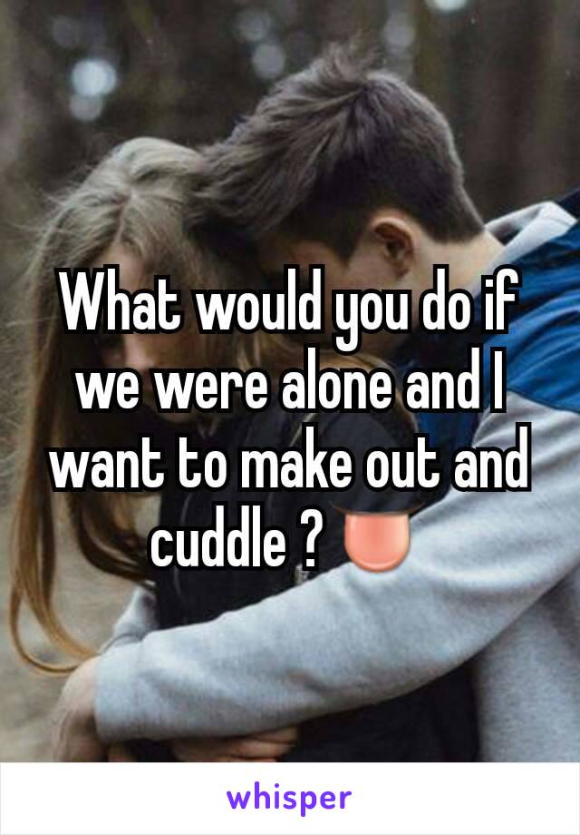 What would you do if we were alone and I want to make out and cuddle ?👅