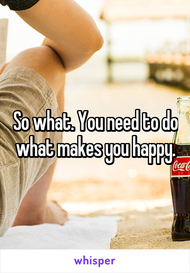 So what. You need to do what makes you happy.