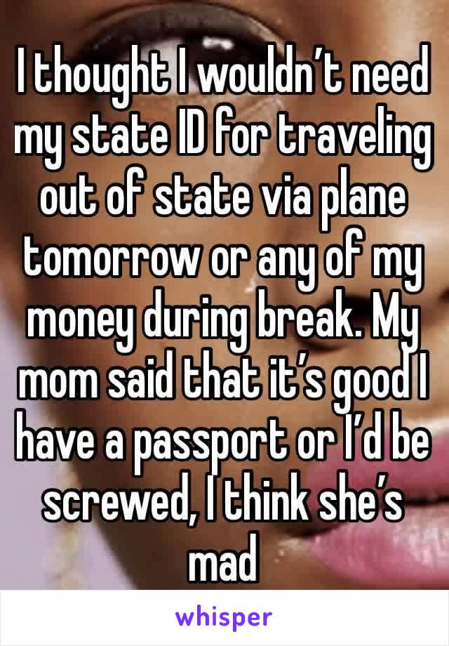 I thought I wouldn’t need my state ID for traveling out of state via plane tomorrow or any of my money during break. My mom said that it’s good I have a passport or I’d be screwed, I think she’s mad